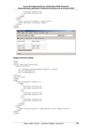Curso de Programação em JavaScript e HTML Dinâmico
Desenvolvimento, aplicações e referências de acordo com as normas do W3C
<td>Linha3 célula1</td>
<td>Linha3 célula2</td>
</tr>
</tbody>
</table>
<form>
<input onclick="alignRow()" type="button"
value="Realinhar a primeira linha">
</form>
</body>
</html>
Apagar (remover) células
<html>
<head>
<script type="text/javascript">
function delCell()
{
var x=document.getElementById("myTable").rows[0]
var y=x.deleteCell(1)
var z=x.deleteCell(0)
}
</script>
<title></title>
</head>
<body>
<table id="myTable" border="1">
<tbody>
<tr>
<td>Linha1 célula1</td>
<td>Linha1 célula2</td>
</tr>
<tr>
<td>Linha2 célula1</td>
<td>Linha2 célula2</td>
</tr>
<tr>
<td>Linha3 célula1</td>
<td>Linha3 célula2</td>
</tr>
</tbody>
</table>
<form>
<input onclick="delCell()" type="button" value="Apagar células">
</form>
</body>
</html>
<meta name="autor" content="Rafael Feitosa"> 191
 