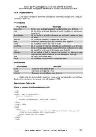 Curso de Programação em JavaScript e HTML Dinâmico
Desenvolvimento, aplicações e referências de acordo com as normas do W3C
11.16 Objeto textarea
Este objeto representa de forma completa os elementos criados com a etiqueta
<textarea> do HTML.
Propriedades
Propriedade Descrição
accessKey Define uma tecla para acessar rapidamente a área de texto
cols Lê ou define a largura da área de texto (medida em número de
caracteres)
defaultValue Lê ou define o texto inicial (valor por omissão) contido na área
de texto
disabled Lê ou define o valor da propriedade disabled
form Devolve o elemento form que contém a área de texto
name Lê ou define o nome da área de texto
readOnly Lê e controla o valor do atributo que estabelece se a área de
texto pode ser apenas lida ou se também se pode escrever nela
rows Lê ou define o número de linhas da área de texto
tabIndex Lê ou define o índice (número de ordem) do elemento que
corresponde a este objeto no acesso através da tecla tab
type Lê o tipo da área de texto
value Lê ou define o texto contido na área de texto
Propriedades
Propriedade Descrição
blur() A área de texto perde o foco
focus() A área de texto ganha o foco
select() Seleciona o conteúdo da área de texto
Cada uma das propriedades descritas mais acima corresponde a um atributo
do elemento <textarea> em acordo com a linguagem HTML.
Exemplos de Aplicação
Alterar o número de colunas (atributo cols)
<html>
<head>
<script type="text/javascript">
function changeCols()
{
document.getElementById("myTxtArea").cols=50
}
</script>
<title></title>
</head>
<body>
<form>
<textarea id="myTxtArea" rows="3" cols="20">Área de texto</textarea><br>
<input onclick="changeCols()" type="button"
value="Passar para 50 Colunas">
</form>
</body>
</html>
<meta name="autor" content="Rafael Feitosa"> 193
 