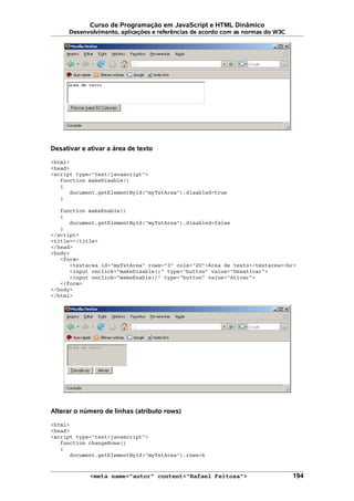 Curso de Programação em JavaScript e HTML Dinâmico
Desenvolvimento, aplicações e referências de acordo com as normas do W3C
Desativar e ativar a área de texto
<html>
<head>
<script type="text/javascript">
function makeDisable()
{
document.getElementById("myTxtArea").disabled=true
}
function makeEnable()
{
document.getElementById("myTxtArea").disabled=false
}
</script>
<title></title>
</head>
<body>
<form>
<textarea id="myTxtArea" rows="3" cols="20">Área de texto</textarea><br>
<input onclick="makeDisable()" type="button" value="Desativar">
<input onclick="makeEnable()" type="button" value="Ativar">
</form>
</body>
</html>
Alterar o número de linhas (atributo rows)
<html>
<head>
<script type="text/javascript">
function changeRows()
{
document.getElementById("myTxtArea").rows=6
<meta name="autor" content="Rafael Feitosa"> 194
 