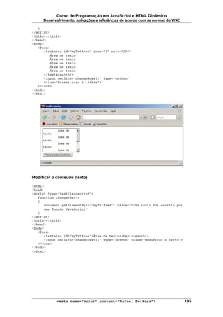 Curso de Programação em JavaScript e HTML Dinâmico
Desenvolvimento, aplicações e referências de acordo com as normas do W3C
}
</script>
<title></title>
</head>
<body>
<form>
<textarea id="myTxtArea" rows="3" cols="20">
Área de texto
Área de texto
Área de texto
Área de texto
Área de texto
</textarea><br>
<input onclick="changeRows()" type="button"
value="Passar para 6 Linhas">
</form>
</body>
</html>
Modificar o conteúdo (texto)
<html>
<head>
<script type="text/javascript">
function changeText()
{
document.getElementById("myTxtArea").value="Este texto foi escrito por
uma função JavaScript"
}
</script>
<title></title>
</head>
<body>
<form>
<textarea id="myTxtArea">Área de texto</textarea><br>
<input onclick="changeText()" type="button" value="Modificar o Texto">
</form>
</body>
</html>
<meta name="autor" content="Rafael Feitosa"> 195
 
