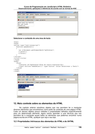 Curso de Programação em JavaScript e HTML Dinâmico
Desenvolvimento, aplicações e referências de acordo com as normas do W3C
Selecionar o conteúdo de uma área de texto
<html>
<head>
<script type="text/javascript">
function makeSelect()
{
var x=document.getElementById("myTxtArea")
x.select()
x.focus()
}
</script>
<title></title>
</head>
<body>
<form>
<textarea id="myTxtArea">Área de texto</textarea><br>
<input onclick="makeSelect()" type="button" value="Selecionar o Texto">
</form>
</body>
</html>
12. Mais controle sobre os elementos do HTML
No capítulo anterior estudmos objetos que nos permitem ler e manipular
diversos elementos que encontramos como parte do conteúdo de uma página HTML.
Cada um desses objetos possui métodos e propriedades talhados especificamente
para um determinado elemento. Agora vamos aprender a usar técnicas que nos
permitem ler e manipular quase todos os elementos que podemos encontrar numa
página escrita em HTML, qualquer que seja o seu tipo.
12.1 Propriedades intrínsecas dos elementos do HTML e do XHTML
<meta name="autor" content="Rafael Feitosa"> 196
 