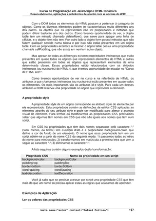 Curso de Programação em JavaScript e HTML Dinâmico
Desenvolvimento, aplicações e referências de acordo com as normas do W3C
Com o DOM todos os elementos do HTML passam a pertencer à categoria de
objetos. Como os diversos elementos podem ter características muito diferentes uns
dos outros, os objetos que os representam irão ter propriedades e métodos que
podem diferir bastante uns dos outros. Como tivemos oportunidade de ver, o objeto
table tem um método chamado deleteRow(), que serve para apagar uma linha de
células, e o objeto form não tem. Por outro lado o objeto form possui métodos que não
fazem qualquer sentido numa tabela e por isso não estão presentes em um objeto
table. Com as propriedades acontece o mesmo: o objeto table possui uma propriedade
chamada cellPadding, que não existe em nenhum outro objeto.
Mas apesar de todas as diferenças existem propriedades intrínsecas que estão
presentes em quase todos os objetos que representam elementos do HTML e outras
que estão presentes em todos os objetos que representam elementos de uma
determinada classe. Essas propriedades estão relacionadas com os atributos
intrínsecos (ou nucleares) do HTML 4, que tivemos oportunidade de estudar no "Curso
de HTML 4.01".
Como tivemos oportunidade de ver no curso e na referência de HTML, os
atributos a que chamamos intrínsecos (ou nucleares) estão presentes em quase todos
os elementos. Os mais importantes são os atributos id e style. Para cada um desses
atributos o DOM reserva uma propriedade no objeto que representa o elemento.
A propriedade style
A propriedade style de um objeto corresponde ao atributo style do elemento por
ele representado. Esta propriedade contém as definições de estilos CSS aplicadas ao
elemento através do seu atributo style e pode ser modificada para alterar o aspecto
visual do elemento. Para lermos ou modificarmos as propriedades CSS precisamos
saber que algumas têm nomes em CSS que não são iguais aos nomes que têm num
script.
Em CSS há propriedades que têm dois nomes separados pelo caractere "-"
(sinal menos, ou hífen.) Um exemplo disto é a propriedade background-color, que
define a cor de fundo de um elemento. O nome que essa propriedade tem em um
script obtém-se a partir do nome CSS do seguinte modo: 1) passamos todas as letras
do nome para minúsculas; 2) transformamos em maiúscula a primeira letra que vem a
seguir ao caractere "-"; 3) eliminamos o caractere "-".
A lista seguinte contém alguns exemplos desta transformação:
Propridade CSS Nome da propriedade em um script
background-color backgroundColor
padding-top paddingTop
border-bottom borderBottom
word-spacing wordSpacing
text-decoration textDecoration
Você já sabe que se precisar acessar por script uma propriedade CSS que tem
mais do que um nome só precisa aplicar estas as regras que acabamos de aprender.
Exemplos de Aplicação
Ler os valores das propriedades CSS
<meta name="autor" content="Rafael Feitosa"> 197
 