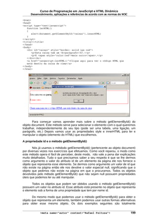 Curso de Programação em JavaScript e HTML Dinâmico
Desenvolvimento, aplicações e referências de acordo com as normas do W3C
<html>
<head>
<script type="text/javascript">
function lerHTML()
{
alert(document.getElementById("caixa1").innerHTML)
}
</script>
<title></title>
</head>
<body>
<div id="caixa1" style="border: solid 1px red">
<p>Esta caixa tem um <b>parágrafo</b>.</p>
<p>E <span style="color:red">mais outro</span>.</p>
</div><br>
<a href="javascript:lerHTML()">Clique aqui para ver o código HTML que
está dentro da caixa de cima</a>
</body>
</html>
Para começar vamos aprender mais sobre o método getElementById() do
objeto document. Este método serve para selecionar o elemento com o qual queremos
trabalhar, independentemente do seu tipo (pode ser uma tabela, uma ligação, um
parágrafo, etc.) Depois vamos usar as propriedades style e innerHTML para ler e
manipular o objeto (elemento do HTML) que escolhemos.
A propriedade id e o método getElementById()
Nós já usamos o métdodo getElementById() (pertencente ao objeto document)
por diversas vezes nos exercícios que efetuamos. Como você reparou, o modo como
este método opera é fácil de perceber, deste modo, não vale a pena dar explicações
muito detalhadas. Tudo o que precisamos saber a seu respeito é que se lhe dermos
como argumento o valor do atributo id de um elemento da página ele nos fornece o
objeto que representa esse elemento. Se dermos como argumento um valor de id que
não existe na página então ele nos devolve o valor especial null, significando que o
objeto que pedimos não existe na página em que o procuramos. Todos os objetos
devolvidos pelo método getElementById() que não sejam null possuem propriedades
úteis que podemos ler ou até manipular.
Todos os objetos que podem ser obtidos usando o método getElementById()
possuem um valor no atributo id. Esse atributo está presente no objeto que representa
o elemento sob a forma de uma propriedade que tem por nome id.
Do mesmo modo que podemos usar o método getElementById() para obter o
objeto que representa um elemento, também podemos usar outras formas alternativas
para obter esse mesmo objeto. Os dois exemplos seguintes são totalmente
<meta name="autor" content="Rafael Feitosa"> 199
 