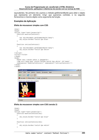 Curso de Programação em JavaScript e HTML Dinâmico
Desenvolvimento, aplicações e referências de acordo com as normas do W3C
equivalentes. No primeiro nós usamos o método getElementById() para obter o objeto
que representa um elemento <img> que queremos controlar, e no segundo
fornecemos o mesmo objeto como argumento da função.
Exemplos de Aplicação
Efeito de mouseover simples com CSS
<html>
<head>
<script type="text/javascript">
function mostrarContorno()
{
var obj=document.getElementById("sexy")
obj.style.border="solid 2px blue"
}
function retirarContorno()
{
var obj=document.getElementById("sexy")
obj.style.border="solid 2px white"
}
</script>
<title></title>
</head>
<body>
Passe com o mouse sobre a imagem<br>
<img src="sexy.png" style="border:solid 2px white" id="sexy"
onmouseover="mostrarContorno()" onmouseout="retirarContorno()">
</body>
</html>
Efeito de mouseover simples com CSS (versão 2)
<html>
<head>
<script type="text/javascript">
function mostrarContorno(obj)
{
obj.style.border="solid 2px blue"
}
function retirarContorno(obj)
{
obj.style.border="solid 2px white"
}
<meta name="autor" content="Rafael Feitosa"> 200
 