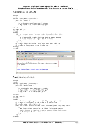 Curso de Programação em JavaScript e HTML Dinâmico
Desenvolvimento, aplicações e referências de acordo com as normas do W3C
Redimensionar um elemento
<html>
<head>
<script type="text/javascript">
function reduzir()
{
var o=document.getElementById("caixa1")
o.style.width=(o.offsetWidth-50)+"px"
}
</script>
<title></title>
</head>
<body>
<div id="caixa1" style="border: solid 1px red; width: 80%">
<p>
A propriedade offsetWidth nos permite saber sempre
o valor correto da largura de um elemento.
</p>
</div><br>
<a href="javascript:reduzir()">Clique aqui para retirar
50 pixels da largura da caixa de cima</a>
</body>
</html>
Reposicionar um elemento
<html>
<head>
<script type="text/javascript">
function reposicionar()
{
var o=document.getElementById("caixa1")
o.style.width=(o.offsetWidth-50)+"px"
o.style.left=(o.offsetLeft+25)+"px"
}
</script>
<title></title>
</head>
<body>
<a href="javascript:reposicionar()">Clique aqui para retirar
50 pixels da largura da caixa de baixo e deslocá-la
25 pixels para a direita</a><br>
<div id="caixa1" style="border: solid 1px red; position: absolute">
<p>
As propriedades offsetLeft e offsetWidth permitem-nos
saber sempre os valores corretos da coordenada horizontal
e da largura de um elemento.
</p>
</div>
</body>
<meta name="autor" content="Rafael Feitosa"> 203
 