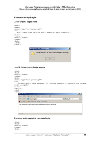Curso de Programação em JavaScript e HTML Dinâmico
Desenvolvimento, aplicações e referências de acordo com as normas do W3C
Exemplos de Aplicação
JavaScript na seção head
<html>
<head>
<script type="text/javascript">
<!--
alert("Isto e uma caixa de alerta executada pelo JavaScript")
// -->
</script>
<title></title>
</head>
<body>
</body>
</html>
JavaScript no corpo do documento
<html>
<head>
<title></title>
</head>
<body>
<script type="text/javascript">
<!--
document.write("Esta mensagem foi escrita enquanto a p&aacute;gina estava
sendo carregada")
// -->
</script>
</body>
</html>
Escrever texto na página com JavaScript
<html>
<head>
<title></title>
</head>
<body>
<meta name="autor" content="Rafael Feitosa"> 23
 