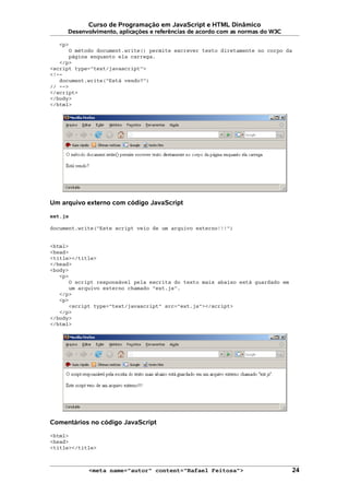 Curso de Programação em JavaScript e HTML Dinâmico
Desenvolvimento, aplicações e referências de acordo com as normas do W3C
<p>
O método document.write() permite escrever texto diretamente no corpo da
página enquanto ela carrega.
</p>
<script type="text/javascript">
<!--
document.write("Está vendo?")
// -->
</script>
</body>
</html>
Um arquivo externo com código JavaScript
ext.js
document.write("Este script veio de um arquivo externo!!!")
<html>
<head>
<title></title>
</head>
<body>
<p>
O script responsável pela escrita do texto mais abaixo está guardado em
um arquivo externo chamado "ext.js".
</p>
<p>
<script type="text/javascript" src="ext.js"></script>
</p>
</body>
</html>
Comentários no código JavaScript
<html>
<head>
<title></title>
<meta name="autor" content="Rafael Feitosa"> 24
 