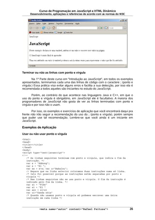 Curso de Programação em JavaScript e HTML Dinâmico
Desenvolvimento, aplicações e referências de acordo com as normas do W3C
Terminar ou não as linhas com ponto e vírgula
Na 1ª Parte deste curso em "Introdução ao JavaScript", em todos os exemplos
apresentados, terminamos cada uma das linhas de código com o caractere ; (ponto e
vírgula.) Essa prática visa evitar alguns erros e facilita a sua detecção, por isso ela é
recomendada a todos aqueles são iniciantes no estudo do JavaScript.
Porém, ao contrário do que acontece nas linguagens Java e C++, em que o
uso do ponto e vírgula é obrigatório, em JavaScript ele é facultativo. A maioria dos
programadores de JavaScript não gosta de ver as linhas terminadas com ponto e
vírgula e por isso não o usam.
Por isso, os exemplos e exercícios de aplicação que você encontrará daqui pra
frente não irão seguir a recomendação do uso do ; (ponto e vírgula), porém sempre
que puder use tal recomendação. Lembre-se que você ainda é um iniciante em
JavaScript.
Exemplos de Aplicação
Usar ou não usar ponto e vírgula
<html>
<head>
<title></title>
</head>
<body>
<script type="text/javascript">
<!--
/* As linhas seguintes terminam com ponto e vírgula, que indica o fim da
instrução. */
var s = "Kábong";
var z = "El ";
var ss = z+s; var u="Babalou";
// Repare que na linha anterior colocamos duas instruções numa só linha.
/* Isto foi possível porque as instruções estão separadas por ponto e
vírgula */
/* Nas linhas seguintes não se usa ponto e vírgula. O fim da instrução é
indicado pelo fim da linha. */
var s1 = "Pibe"
var z1 = "El "
var ss1 = z1+s1
var u1="Ganda nóia"
/* Quando não usamos ponto e vírgula só podemos escrever uma única
instrução em cada linha */
<meta name="autor" content="Rafael Feitosa"> 26
 
