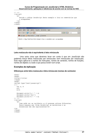 Curso de Programação em JavaScript e HTML Dinâmico
Desenvolvimento, aplicações e referências de acordo com as normas do W3C
// -->
</script>
<p>
Estude o código JavaScript deste exemplo e leia os comentários que
o acompanham.
</p>
</body>
</html>
Letra maiúscula não é equivalente à letra minúscula
Uma outra coisa que devemos levar em conta é que em JavaScript não
podemos trocar letras maiúsculas por minúsculas nem minúsculas por maiúsculas.
Esta regra aplica-se a nomes de instruções, nomes de variáveis, nomes de funções,
nomes de objetos e a tudo o que possa existir num script.
Exemplos de Aplicação
Diferenças entre letra maiúscula e letra minúscula (nomes de variáveis)
<html>
<head>
<title></title>
</head>
<body>
<script type="text/javascript">
<!--
var a, A
a=2
A=31
document.write("a = " + a)
document.write("<br>")
document.write("A = " + A)
// -->
</script>
<p>
Como pode ver as variáveis a e A possuem valores diferentes.
Nunca esqueça que <b>em JavaScript as maiúsculas e as
minúsculas não são equivalentes</b>.
</p>
</body>
</html>
<meta name="autor" content="Rafael Feitosa"> 27
 