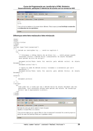 Curso de Programação em JavaScript e HTML Dinâmico
Desenvolvimento, aplicações e referências de acordo com as normas do W3C
Diferenças entre letra maiúscula e letra minúscula
<html>
<head>
<title></title>
</head>
<body>
<script type="text/javascript">
<!--
// Estude as instruções try ... catch no capítulo 5
try
{
/* Colocamos o código dentro de um bloco try ... catch porque quando
tentarmos invocar o método Write (inexistente) do objeto document
será gerado um erro de script*/
document.write("Este texto foi escrito pelo método write() do objeto
document.")
document.write("<br>")
/* Agora no nome do método write() trocamos o w minúsculo por um W
maiúsculo */
document.Write("Este texto foi escrito pelo método Write() do objeto
document.")
}
catch(e)
{
document.write(e)
}
// -->
</script>
<p>
Como pode ver a linha que usa o método Write do objeto document não foi
executada. Isto aconteceu porque esse método não existe. Em JavaScript
Write() não é equivalente a write().
</p>
</body>
</html>
<meta name="autor" content="Rafael Feitosa"> 28
 