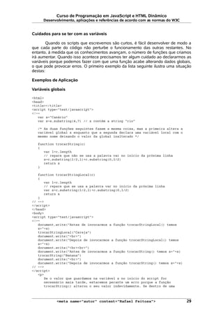 Curso de Programação em JavaScript e HTML Dinâmico
Desenvolvimento, aplicações e referências de acordo com as normas do W3C
Cuidados para se ter com as variáveis
Quando os scripts que escrevemos são curtos, é fácil desenvolver de modo a
que cada parte do código não perturbe o funcionamento das outras restantes. No
entanto, à medida que os conhecimentos avançam, o número de funções que criamos
irá aumentar. Quando isso acontece precisamos ter algum cuidado ao declararmos as
variáveis porque podemos fazer com que uma função acabe alterando dados globais,
o que pode provocar erros. O primeiro exemplo da lista seguinte ilustra uma situação
destas:
Exemplos de Aplicação
Variáveis globais
<html>
<head>
<title></title>
<script type="text/javascript">
<!--
var s="Canário"
var z=s.substring(4,7) // z contém a string "rio"
/* As duas funções seguintes fazem a mesma coisa, mas a primeira altera a
variável global z enquanto que a segunda declara uma variável local com o
mesmo nome deixando o valor da global inalterado */
function trocarString(c)
{
var l=c.length
// repare que não se usa a palavra var no início da próxima linha
z=c.substring(l/2,l)+c.substring(0,l/2)
return z
}
function trocarStringLocal(c)
{
var l=c.length
// repare que se usa a palavra var no início da próxima linha
var z=c.substring(l/2,l)+c.substring(0,l/2)
return z
}
// -->
</script>
</head>
<body>
<script type="text/javascript">
<!--
document.write("Antes de invocarmos a função trocarStringLocal() temos
z="+z)
trocarStringLocal("Cereja")
document.write("<br>")
document.write("Depois de invocarmos a função trocarStringLocal() temos
z="+z)
document.write("<br><br>")
document.write("Antes de invocarmos a função trocarString() temos z="+z)
trocarString("Banana")
document.write("<br>")
document.write("Depois de invocarmos a função trocarString() temos z="+z)
// -->
</script>
<p>
Se o valor que guardamos na variável z no início do script for
necessário mais tarde, estaremos perante um erro porque a função
trocarString() alterou o seu valor indevidamente. Se dentro de uma
<meta name="autor" content="Rafael Feitosa"> 29
 