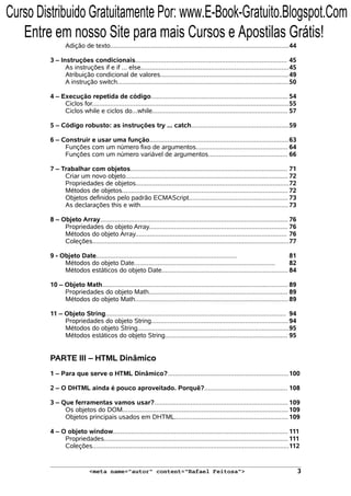 Adição de texto...................................................................................................44
3 – Instruções condicionais.................................................................................... 45
As instruções if e if ... else..................................................................................45
Atribuição condicional de valores.......................................................................49
A instrução switch...............................................................................................50
4 – Execução repetida de código............................................................................ 54
Ciclos for.............................................................................................................55
Ciclos while e ciclos do...while........................................................................... 57
5 – Código robusto: as instruções try ... catch......................................................59
6 – Construir e usar uma função.............................................................................63
Funções com um número fixo de argumentos................................................... 64
Funções com um número variável de argumentos............................................ 66
7 – Trabalhar com objetos....................................................................................... 71
Criar um novo objeto.......................................................................................... 72
Propriedades de objetos.....................................................................................72
Métodos de objetos............................................................................................ 72
Objetos definidos pelo padrão ECMAScript....................................................... 73
As declarações this e with..................................................................................73
8 – Objeto Array........................................................................................................ 76
Propriedades do objeto Array............................................................................. 76
Métodos do objeto Array.................................................................................... 76
Coleções.............................................................................................................77
9 - Objeto Date.............................................................................. 81
Métodos do objeto Date.............................................................................. 82
Métodos estáticos do objeto Date...................................................................... 84
10 – Objeto Math....................................................................................................... 89
Propriedades do objeto Math............................................................................. 89
Métodos do objeto Math.....................................................................................89
11 – Objeto String.................................................................................................... 94
Propriedades do objeto String............................................................................94
Métodos do objeto String....................................................................................95
Métodos estáticos do objeto String.................................................................... 95
PARTE III – HTML Dinâmico
1 – Para que serve o HTML Dinâmico?...................................................................100
2 – O DHTML ainda é pouco aproveitado. Porquê?.............................................. 108
3 – Que ferramentas vamos usar?.......................................................................... 109
Os objetos do DOM............................................................................................109
Objetos principais usados em DHTML...............................................................109
4 – O objeto window................................................................................................. 111
Propriedades...................................................................................................... 111
Coleções.............................................................................................................112
<meta name="autor" content="Rafael Feitosa"> 3
Curso Distribuido Gratuitamente Por: www.E-Book-Gratuito.Blogspot.Com
Entre em nosso Site para mais Cursos e Apostilas Grátis!
 