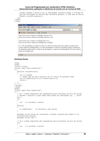 Curso de Programação em JavaScript e HTML Dinâmico
Desenvolvimento, aplicações e referências de acordo com as normas do W3C
função usarmos a palavra var ao declaramos variáveis temos a certeza de
que não alteramos os valores das variáveis globais. É isso que se faz na
função trocarStringLocal().
</p>
</body>
</html>
Variáveis locais
<html>
<head>
<title></title>
<script type="text/javascript">
<!--
function trocarString(c)
{
var l=c.length
// repare que se usa a palavra var no início da próxima linha
var z=c.substring(l/2,l)+c.substring(0,l/2)
return z
}
// -->
</script>
</head>
<body>
<script type="text/javascript">
<!--
// As 7 linhas seguintes são necessárias para evitarmos um erro de script
// Estude o capítulo 5 para saber mais sobre as instruções try ... catch
var s
try
{
s=z //a variável z existe
}
catch(e)
{
s='indefinido' //a variável z não existe
}
document.write("Antes de invocarmos a função trocarString temos z="+s)
trocarString("Cereja")
document.write("<br>")
// As 6 linhas seguintes são necessárias para evitarmos um erro de script
try
{
s=z //a variável z existe
}
<meta name="autor" content="Rafael Feitosa"> 30
 