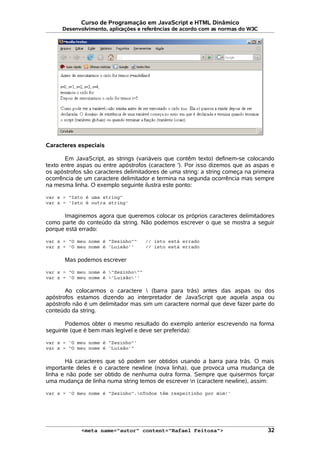 Curso de Programação em JavaScript e HTML Dinâmico
Desenvolvimento, aplicações e referências de acordo com as normas do W3C
Caracteres especiais
Em JavaScript, as strings (variáveis que contêm texto) definem-se colocando
texto entre aspas ou entre apóstrofos (caractere '). Por isso dizemos que as aspas e
os apóstrofos são caracteres delimitadores de uma string: a string começa na primeira
ocorrência de um caractere delimitador e termina na segunda ocorrência mas sempre
na mesma linha. O exemplo seguinte ilustra este ponto:
var s = "Isto é uma string"
var z = 'Isto é outra string'
Imaginemos agora que queremos colocar os próprios caracteres delimitadores
como parte do conteúdo da string. Não podemos escrever o que se mostra a seguir
porque está errado:
var s = "O meu nome é "Zezinho"" // isto está errado
var z = 'O meu nome é 'Luisão'' // isto está errado
Mas podemos escrever
var s = "O meu nome é "Zezinho""
var z = 'O meu nome é 'Luisão''
Ao colocarmos o caractere  (barra para trás) antes das aspas ou dos
apóstrofos estamos dizendo ao interpretador de JavaScript que aquela aspa ou
apóstrofo não é um delimitador mas sim um caractere normal que deve fazer parte do
conteúdo da string.
Podemos obter o mesmo resultado do exemplo anterior escrevendo na forma
seguinte (que é bem mais legível e deve ser preferida):
var s = 'O meu nome é "Zezinho"'
var z = "O meu nome é 'Luisão'"
Há caracteres que só podem ser obtidos usando a barra para trás. O mais
importante deles é o caractere newline (nova linha), que provoca uma mudança de
linha e não pode ser obtido de nenhuma outra forma. Sempre que quisermos forçar
uma mudança de linha numa string temos de escrever n (caractere newline), assim:
var s = 'O meu nome é "Zezinho".nTodos têm respeitinho por mim!'
<meta name="autor" content="Rafael Feitosa"> 32
 