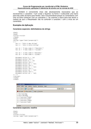 Curso de Programação em JavaScript e HTML Dinâmico
Desenvolvimento, aplicações e referências de acordo com as normas do W3C
Também é conveniente (mas não absolutamente necessário) que ao
escrevermos o caractere / num script o façamos na forma / (colocando uma barra
para trás antes da barra para frente). Isto é recomendável porque os comentários com
uma só linha começam com os caracteres //. Se usarmos a barra para trás temos a
certeza de que o interpretador não irá confundir o caractere / com o início de um
comentário.
Exemplos de Aplicação
Caracteres especiais: delimitadores de strings
<html>
<head>
<title></title>
</head>
<body>
<script type="text/javascript">
<!--
var s = "Isto é uma string"
var z = 'Isto é outra string'
var s1 = "O meu nome é "Zezinho""
var z1 = 'O meu nome é 'Luisão''
var s2 = 'O meu nome é "Zezinho"'
var z2 = "O meu nome é 'Luisão'"
document.write('s = '+s)
document.write('<br>')
document.write('z = '+z)
document.write('<br>')
document.write('s1 = '+s1)
document.write('<br>')
document.write('z1 = '+z1)
document.write('<br>')
document.write('s2 = '+s2)
document.write('<br>')
document.write('z2 = '+z2)
// -->
</script>
</body>
</html>
Caracteres especiais: newline
<html>
<head>
<title></title>
<script type="text/javascript">
<meta name="autor" content="Rafael Feitosa"> 33
 
