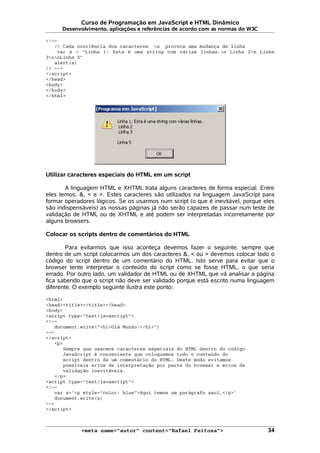 Curso de Programação em JavaScript e HTML Dinâmico
Desenvolvimento, aplicações e referências de acordo com as normas do W3C
<!--
// Cada ocorrência dos caracteres n provoca uma mudança de linha
var s = "Linha 1: Esta é uma string com várias linhas.n Linha 2n Linha
3nnLinha 5"
alert(s)
// -->
</script>
</head>
<body>
</body>
</html>
Utilizar caracteres especiais do HTML em um script
A linguagem HTML e XHTML trata alguns caracteres de forma especial. Entre
eles temos: &, < e >. Estes caracteres são utilizados na linguagem JavaScript para
formar operadores lógicos. Se os usarmos num script (o que é inevitável, porque eles
são indispensáveis) as nossas páginas já não serão capazes de passar num teste de
validação de HTML ou de XHTML e até podem ser interpretadas incorretamente por
alguns browsers.
Colocar os scripts dentro de comentários do HTML
Para evitarmos que isso aconteça devemos fazer o seguinte: sempre que
dentro de um script colocarmos um dos caracteres &, < ou > devemos colocar todo o
código do script dentro de um comentário do HTML. Isto serve para evitar que o
browser tente interpretar o conteúdo do script como se fosse HTML, o que seria
errado. Por outro lado, um validador de HTML ou de XHTML que vá analisar a página
fica sabendo que o script não deve ser validado porque está escrito numa linguagem
diferente. O exemplo seguinte ilustra este ponto:
<html>
<head><title></title></head>
<body>
<script type="text/javascript">
<!--
document.write("<h1>Olá Mundo!</h1>")
-->
</script>
<p>
Sempre que usarmos caracteres especiais do HTML dentro do código
JavaScript é conveniente que coloquemos todo o conteúdo do
script dentro de um comentário do HTML. Deste modo evitamos
possíveis erros de interpretação por parte do browser e erros de
validação inevitáveis.
</p>
<script type="text/javascript">
<!--
var s='<p style="color: blue">Aqui temos um parágrafo azul.</p>'
document.write(s)
-->
</script>
<meta name="autor" content="Rafael Feitosa"> 34
 