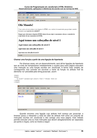 Curso de Programação em JavaScript e HTML Dinâmico
Desenvolvimento, aplicações e referências de acordo com as normas do W3C
Chamar uma função a partir de uma ligação de hipertexto
Por diversas vezes, em um desenvolvimento, será útil ter ligações de hipertexto
que ao invés de transportarem imediatamente o usuário para outra página executem
uma instrução ou uma função escritas em JavaScript. A forma mais simples de
conseguirmos isso consiste em escrever o nome da função no atributo href do
elemento <a> precedido pela string javascript:, assim:
<html>
<body>
<a href="javascript:alert('Olá')">Dizer Olá</a>
</body>
</html>
Quando encontra uma ligação cujo atributo href começa por javascript: o
browser passa a interpretar o resto do valor do atributo href como um conjunto de
instruções escritas em JavaScript e não carrega uma nova página. Este método
permite executar uma ou mais instruções que devem obrigatoriamente ser separadas
por ponto e vírgula, como se mostra a seguir:
<meta name="autor" content="Rafael Feitosa"> 36
 