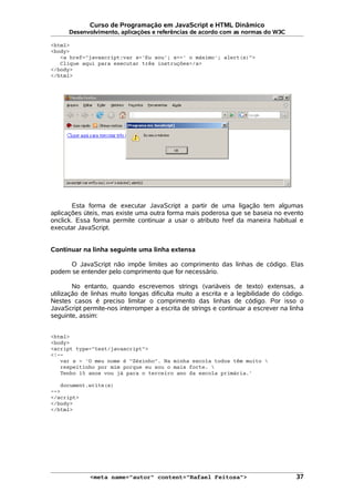 Curso de Programação em JavaScript e HTML Dinâmico
Desenvolvimento, aplicações e referências de acordo com as normas do W3C
<html>
<body>
<a href="javascript:var s='Eu sou'; s+=' o máximo'; alert(s)">
Clique aqui para executar três instruções</a>
</body>
</html>
Esta forma de executar JavaScript a partir de uma ligação tem algumas
aplicações úteis, mas existe uma outra forma mais poderosa que se baseia no evento
onclick. Essa forma permite continuar a usar o atributo href da maneira habitual e
executar JavaScript.
Continuar na linha seguinte uma linha extensa
O JavaScript não impõe limites ao comprimento das linhas de código. Elas
podem se entender pelo comprimento que for necessário.
No entanto, quando escrevemos strings (variáveis de texto) extensas, a
utilização de linhas muito longas dificulta muito a escrita e a legibilidade do código.
Nestes casos é preciso limitar o comprimento das linhas de código. Por isso o
JavaScript permite-nos interromper a escrita de strings e continuar a escrever na linha
seguinte, assim:
<html>
<body>
<script type="text/javascript">
<!--
var s = 'O meu nome é "Zézinho". Na minha escola todos têm muito 
respeitinho por mim porque eu sou o mais forte. 
Tenho 15 anos vou já para o terceiro ano da escola primária.'
document.write(s)
-->
</script>
</body>
</html>
<meta name="autor" content="Rafael Feitosa"> 37
 