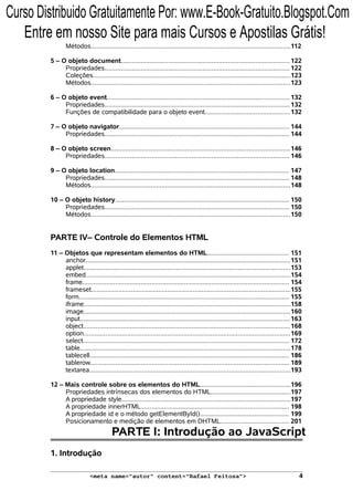 Métodos..............................................................................................................112
5 – O objeto document............................................................................................. 122
Propriedades...................................................................................................... 122
Coleções.............................................................................................................123
Métodos..............................................................................................................123
6 – O objeto event.....................................................................................................132
Propriedades...................................................................................................... 132
Funções de compatibilidade para o objeto event...............................................132
7 – O objeto navigator.............................................................................................. 144
Propriedades...................................................................................................... 144
8 – O objeto screen...................................................................................................146
Propriedades...................................................................................................... 146
9 – O objeto location................................................................................................ 147
Propriedades...................................................................................................... 148
Métodos..............................................................................................................148
10 – O objeto history................................................................................................ 150
Propriedades...................................................................................................... 150
Métodos..............................................................................................................150
PARTE IV– Controle do Elementos HTML
11 – Objetos que representam elementos do HTML............................................. 151
anchor.................................................................................................................151
applet..................................................................................................................153
embed.................................................................................................................154
frame.................................................................................................................. 154
frameset..............................................................................................................155
form.................................................................................................................... 155
iframe..................................................................................................................158
image..................................................................................................................160
input....................................................................................................................163
object..................................................................................................................168
option..................................................................................................................169
select.................................................................................................................. 172
table....................................................................................................................178
tablecell.............................................................................................................. 186
tablerow.............................................................................................................. 189
textarea...............................................................................................................193
12 – Mais controle sobre os elementos do HTML..................................................196
Propriedades intrínsecas dos elementos do HTML............................................197
A propriedade style.............................................................................................197
A propriedade innerHTML.................................................................................. 198
A propriedade id e o método getElementById()................................................. 199
Posicionamento e medição de elementos em DHTML...................................... 201
PARTE I: Introdução ao JavaScript
1. Introdução
<meta name="autor" content="Rafael Feitosa"> 4
Curso Distribuido Gratuitamente Por: www.E-Book-Gratuito.Blogspot.Com
Entre em nosso Site para mais Cursos e Apostilas Grátis!
 