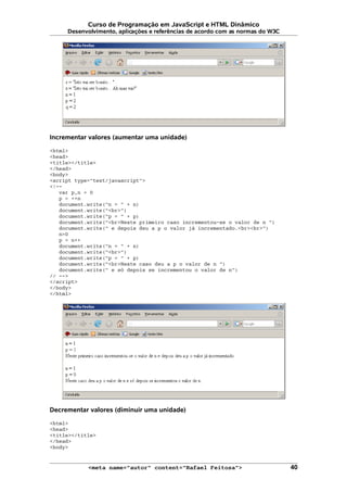 Curso de Programação em JavaScript e HTML Dinâmico
Desenvolvimento, aplicações e referências de acordo com as normas do W3C
Incrementar valores (aumentar uma unidade)
<html>
<head>
<title></title>
</head>
<body>
<script type="text/javascript">
<!--
var p,n = 0
p = ++n
document.write("n = " + n)
document.write("<br>")
document.write("p = " + p)
document.write("<br>Neste primeiro caso incrementou-se o valor de n ")
document.write(" e depois deu a p o valor já incrementado.<br><br>")
n=0
p = n++
document.write("n = " + n)
document.write("<br>")
document.write("p = " + p)
document.write("<br>Neste caso deu a p o valor de n ")
document.write(" e só depois se incrementou o valor de n")
// -->
</script>
</body>
</html>
Decrementar valores (diminuir uma unidade)
<html>
<head>
<title></title>
</head>
<body>
<meta name="autor" content="Rafael Feitosa"> 40
 