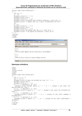 Curso de Programação em JavaScript e HTML Dinâmico
Desenvolvimento, aplicações e referências de acordo com as normas do W3C
<script type="text/javascript">
<!--
var p,n = 0
p = --n
document.write("n = " + n)
document.write("<br>")
document.write("p = " + p)
document.write("<br>Neste caso primeiro diminuiu o valor de n ")
document.write(" e depois deu a p o valor já diminuído.<br><br>")
n=0
p = n++
document.write("n = " + n)
document.write("<br>")
document.write("p = " + p)
document.write("<br>Neste caso deu a p o valor de n ")
document.write(" e só depois se diminuiu o valor de n")
// -->
</script>
</body>
</html>
Operações aritméticas
<html>
<head>
<title></title>
</head>
<body>
<script type="text/javascript">
<!--
var p = 5, n = 2
var r = p % n
document.write("O resto da divisão de 5 por 2 é " + r)
document.write("<br>")
document.write("p = " + p)
p *= 3 // equivale a p = p*3
document.write("<br>Mas agora: p = " + p + ", porque o seu valor foi
multiplicado por 3<br>")
p /= 5 // equivale a p = p/5
document.write("e agora: p = " + p + ", porque o seu valor foi dividido por
5<br>")
p += 4 // equivale a p = p+4
document.write("e agora: p = " + p + ", porque ao seu valor somamos 4
unidades<br>")
p -= 3 // equivale a p = p-3
document.write("e agora: p = " + p + ", porque do seu valor subtraímos 3
unidades")
// -->
</script>
</body>
<meta name="autor" content="Rafael Feitosa"> 41
 