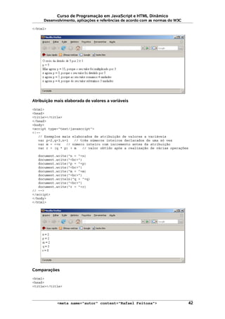 Curso de Programação em JavaScript e HTML Dinâmico
Desenvolvimento, aplicações e referências de acordo com as normas do W3C
</html>
Atribuição mais elaborada de valores a variáveis
<html>
<head>
<title></title>
</head>
<body>
<script type="text/javascript">
<!--
// Exemplos mais elaborados de atribuição de valores a variáveis
var p=2,q=3,n=1 // três números inteiros declarados de uma só vez
var m = ++n // número inteiro com incremento antes da atribuição
var r = (q * p) + m // valor obtido após a realização de várias operações
document.write("n = "+n)
document.write("<br>")
document.write("p = "+p)
document.write("<br>")
document.write("m = "+m)
document.write("<br>")
document.writeln("q = "+q)
document.write("<br>")
document.write("r = "+r)
// -->
</script>
</body>
</html>
Comparações
<html>
<head>
<title></title>
<meta name="autor" content="Rafael Feitosa"> 42
 