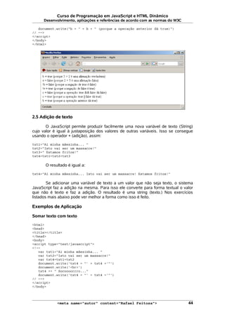 Curso de Programação em JavaScript e HTML Dinâmico
Desenvolvimento, aplicações e referências de acordo com as normas do W3C
document.write("b = " + b + " (porque a operação anterior dá true)")
// -->
</script>
</body>
</html>
2.5 Adição de texto
O JavaScript permite produzir facilmente uma nova variável de texto (String)
cujo valor é igual à justaposição dos valores de outras variáveis. Isso se consegue
usando o operador + (adição), assim:
txt1="Ai minha mãezinha... "
txt2="Isto vai ser um massacre!"
txt3=" Estamos fritos!"
txt4=txt1+txt2+txt3
O resultado é igual a:
txt4="Ai minha mãezinha... Isto vai ser um massacre! Estamos fritos!"
Se adicionar uma variável de texto a um valor que não seja texto, o sistema
JavaScript faz a adição na mesma. Para isso ele converte para forma textual o valor
que não é texto e faz a adição. O resultado é uma string (texto.) Nos exercícios
listados mais abaixo pode ver melhor a forma como isso é feito.
Exemplos de Aplicação
Somar texto com texto
<html>
<head>
<title></title>
</head>
<body>
<script type="text/javascript">
<!--
var txt1="Ai minha mãezinha... "
var txt2="Isto vai ser um massacre!"
var txt4=txt1+txt2
document.write('txt4 = "' + txt4 +'"')
document.write('<br>')
txt4 += " Socoooorrro..."
document.write('txt4 = "' + txt4 +'"')
// -->
</script>
</body>
<meta name="autor" content="Rafael Feitosa"> 44
 