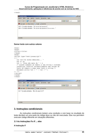 Curso de Programação em JavaScript e HTML Dinâmico
Desenvolvimento, aplicações e referências de acordo com as normas do W3C
</html>
Somar texto com outros valores
<html>
<head>
<title></title>
</head>
<body>
<script type="text/javascript">
<!--
var txt="Ai minha mãezinha... "
var n= 20
txt += "Eles são mais de " + n
/* quando somamos um número a uma string o sistema
javascript constrói automaticamente uma versão de
texto do número e soma esse texto à string */
document.write('txt = "' + txt +'"')
// -->
</script>
</body>
</html>
3. Instruções condicionais
As instruções condicionais testam uma condição e com base no resultado do
teste decidem se uma parte do código deve ou não ser executada. Elas nos permitem
executar código diferente em situações diferentes.
3.1 As instruções if e if ... else
A instrução if
<meta name="autor" content="Rafael Feitosa"> 45
 