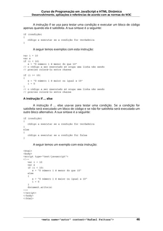 Curso de Programação em JavaScript e HTML Dinâmico
Desenvolvimento, aplicações e referências de acordo com as normas do W3C
A instrução if se usa para testar uma condição e executar um bloco de código
apenas quando ela é satisfeita. A sua sintaxe é a seguinte:
if (condição)
{
código a executar se a condição for verdadeira
}
A seguir temos exemplos com esta instrução:
var i = 10
var s
if (i < 10)
s = "O número i é menor do que 10"
// o código a ser executado só ocupa uma linha não sendo
// preciso colocá-lo entre chaves
if (i >= 10)
{
s = "O número i é maior ou igual a 10"
i = 0
}
// o código a ser executado só ocupa uma linha não sendo
// preciso colocá-lo entre chaves
A instrução if ... else
A instrução if ... else usa-se para testar uma condição. Se a condição for
satisfeita será executado um bloco de código e se não for satisfeita será executado um
outro bloco alternativo. A sua sintaxe é a seguinte:
if (condição)
{
código a executar se a condição for verdadeira
}
else
{
código a executar se a condição for falsa
}
A seguir temos um exemplo com esta instrução:
<html>
<body>
<script type="text/javascript">
<!--
var i = 10
var s
if (i < 10)
s = "O número i é menor do que 10"
else
{
s = "O número i é maior ou igual a 10"
i = 0
}
document.write(s)
-->
</script>
</body>
</html>
<meta name="autor" content="Rafael Feitosa"> 46
 