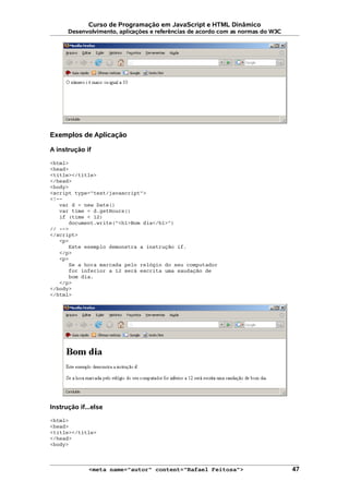 Curso de Programação em JavaScript e HTML Dinâmico
Desenvolvimento, aplicações e referências de acordo com as normas do W3C
Exemplos de Aplicação
A instrução if
<html>
<head>
<title></title>
</head>
<body>
<script type="text/javascript">
<!--
var d = new Date()
var time = d.getHours()
if (time < 12)
document.write("<h1>Bom dia</h1>")
// -->
</script>
<p>
Este exemplo demonstra a instrução if.
</p>
<p>
Se a hora marcada pelo relógio do seu computador
for inferior a 12 será escrita uma saudação de
bom dia.
</p>
</body>
</html>
Instrução if...else
<html>
<head>
<title></title>
</head>
<body>
<meta name="autor" content="Rafael Feitosa"> 47
 