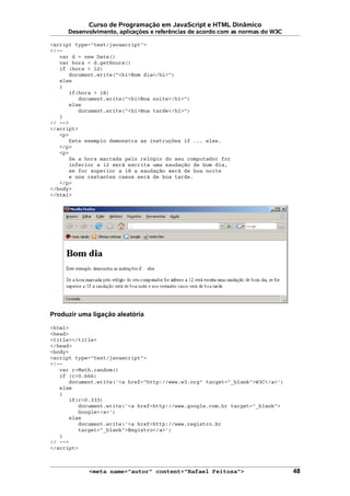 Curso de Programação em JavaScript e HTML Dinâmico
Desenvolvimento, aplicações e referências de acordo com as normas do W3C
<script type="text/javascript">
<!--
var d = new Date()
var hora = d.getHours()
if (hora < 12)
document.write("<h1>Bom dia</h1>")
else
{
if(hora > 18)
document.write("<h1>Boa noite</h1>")
else
document.write("<h1>Boa tarde</h1>")
}
// -->
</script>
<p>
Este exemplo demonstra as instruções if ... else.
</p>
<p>
Se a hora marcada pelo relógio do seu computador for
inferior a 12 será escrita uma saudação de bom dia,
se for superior a 18 a saudação será de boa noite
e nos restantes casos será de boa tarde.
</p>
</body>
</html>
Produzir uma ligação aleatória
<html>
<head>
<title></title>
</head>
<body>
<script type="text/javascript">
<!--
var r=Math.random()
if (r>0.666)
document.write('<a href="http://www.w3.org" target="_blank">W3C</a>')
else
{
if(r<0.333)
document.write('<a href=http://www.google.com.br target="_blank">
Google</a>')
else
document.write('<a href=http://www.registro.br
target="_blank">Registro</a>')
}
// -->
</script>
<meta name="autor" content="Rafael Feitosa"> 48
 