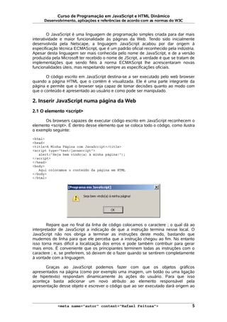 Curso de Programação em JavaScript e HTML Dinâmico
Desenvolvimento, aplicações e referências de acordo com as normas do W3C
O JavaScript é uma linguagem de programação simples criada para dar mais
interatividade e maior funcionalidade às páginas da Web. Tendo sido inicialmente
desenvolvida pela Netscape, a linguagem JavaScript acabou por dar origem à
especificação técnica ECMAScript, que é um padrão oficial reconhecido pela indústria.
Apesar desta linguagem ser mais conhecida pelo nome de JavaScript, e de a versão
produzida pela Microsoft ter recebido o nome de JScript, a verdade é que se tratam de
implementações que sendo fiéis à norma ECMAScript lhe acrescentaram novas
funcionalidades úteis, mas respeitando sempre as especificações oficiais.
O código escrito em JavaScript destina-se a ser executado pelo web browser
quando a página HTML que o contém é visualizada. Ele é uma parte integrante da
página e permite que o browser seja capaz de tomar decisões quanto ao modo com
que o conteúdo é apresentado ao usuário e como pode ser manipulado.
2. Inserir JavaScript numa página da Web
2.1 O elemento <script>
Os browsers capazes de executar código escrito em JavaScript reconhecem o
elemento <script>. É dentro desse elemento que se coloca todo o código, como ilustra
o exemplo seguinte:
<html>
<head>
<title>A Minha Página com JavaScript</title>
<script type="text/javascript">
alert("Seja bem vindo(a) à minha página!");
</script>
</head>
<body>
Aqui colocamos o conteúdo da página em HTML
</body>
</html>
Repare que no final da linha de código colocamos o caractere ; o qual dá ao
interpretador de JavaScript a indicação de que a instrução termina nesse local. O
JavaScript não nos obriga a terminar as instruções deste modo, bastando que
mudemos de linha para que ele perceba que a instrução chegou ao fim. No entanto
isso torna mais difícil a localização dos erros e pode também contribuir para gerar
mais erros. É conveniente que os principiantes terminem todas as instruções com o
caractere ; e, se preferirem, só deixem de o fazer quando se sentirem completamente
à vontade com a linguagem.
Graças ao JavaScript podemos fazer com que os objetos gráficos
apresentados na página (como por exemplo uma imagem, um botão ou uma ligação
de hipertexto) respondam dinamicamente às ações do usuário. Para que isso
aconteça basta adicionar um novo atributo ao elemento responsável pela
apresentação desse objeto e escrever o código que ao ser executado dará origem ao
<meta name="autor" content="Rafael Feitosa"> 5
 