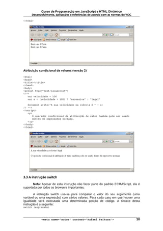 Curso de Programação em JavaScript e HTML Dinâmico
Desenvolvimento, aplicações e referências de acordo com as normas do W3C
</html>
Atribuição condicional de valores (versão 2)
<html>
<head>
<title></title>
</head>
<body>
<script type="text/javascript">
<!--
var velocidade = 100
var s = (velocidade > 100) ? "excessiva" : "legal"
document.write("A sua velocidade na rodovia é " + s)
// -->
</script>
<p>
O operador condicional de atribuição de valor também pode ser usado
dentro de expressões normais.
</p>
</body>
</html>
3.3 A instrução switch
Nota: Apesar de esta instrução não fazer parte do padrão ECMAScript, ela é
suportada por todos os browsers importantes.
A instrução switch usa-se para comparar o valor do seu argumento (uma
variável ou uma expressão) com vários valores. Para cada caso em que houver uma
igualdade será executada uma determinada porção de código. A sintaxe desta
instrução é a seguinte:
switch (expressão)
<meta name="autor" content="Rafael Feitosa"> 50
 
