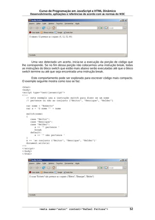 Curso de Programação em JavaScript e HTML Dinâmico
Desenvolvimento, aplicações e referências de acordo com as normas do W3C
Uma vez detectado um acerto, inicia-se a execução da porção de código que
lhe corresponde. Se no fim dessa porção não colocarmos uma instrução break, todas
as instruções do bloco switch que estão mais abaixo serão executadas até que o bloco
switch termine ou até que seja encontrada uma instrução break.
Este comportamento pode ser explorado para escrever código mais compacto.
O exemplo seguinte mostra como isso se faz:
<html>
<body>
<script type="text/javascript">
<!--
// este exemplo usa a instrução switch para dizer se um nome
// pertence ou não ao conjunto {"Heitor", "Henrique", "Helder"}
var nome = "Roberto"
var s = 'O nome "' + nome
switch(nome)
{
case "Heitor":
case "Henrique":
case "Helder":
s += '" pertence '
break
default:
s += '" não pertence '
}
s += 'ao conjunto {"Heitor", "Henrique", "Helder"}'
document.write(s)
-->
</script>
</body>
</html>
<meta name="autor" content="Rafael Feitosa"> 52
 