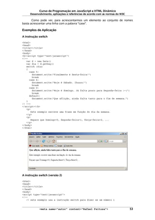 Curso de Programação em JavaScript e HTML Dinâmico
Desenvolvimento, aplicações e referências de acordo com as normas do W3C
Como pode ver, para acrescentarmos um elemento ao conjunto de nomes
basta acrescentar uma linha com a palavra "case".
Exemplos de Aplicação
A instrução switch
<html>
<head>
<title></title>
</head>
<body>
<b><script type="text/javascript">
<!--
var d = new Date()
var dia = d.getDay()
switch (dia)
{
case 5:
document.write("Finalmente é Sexta-feira!")
break
case 6:
document.write("Hoje é Sábado. Ihuuuu!")
break
case 0:
document.write("Hoje é domingo. Já falta pouco para Segunda-feira :-(")
break
default:
document.write("Que aflição, ainda falta tanto para o fim de semana.")
}
// -->
</script></b>
<p>
Este exemplo escreve uma frase em função do dia da semana.
</p>
<p>
Repare que Domingo=0, Segunda-feira=1, Terça-feira=2, ...
</p>
</body>
</html>
A instrução switch (versão 2)
<html>
<head>
<title></title>
</head>
<body>
<script type="text/javascript">
<!--
// este exemplo usa a instrução switch para dizer se um número i
<meta name="autor" content="Rafael Feitosa"> 53
 