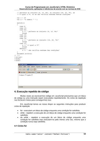 Curso de Programação em JavaScript e HTML Dinâmico
Desenvolvimento, aplicações e referências de acordo com as normas do W3C
// pertence ao conjunto {6, 12, 66}, ao conjunto {16, 22, 76}, se
// é igual a 37, ou se não verifica nenhuma destas condições
var i = 37
var s = "O número " + i
switch(i)
{
case 6:
case 12:
case 66:
s += " pertence ao conjunto {6, 12, 66}"
break
case 16:
case 22:
case 76:
s += " pertence ao conjunto {16, 22, 76}"
break
case 37:
s +=" é igual a 37"
break
default:
s += " não verifica nenhuma das condições"
}
document.write(s)
// -->
</script>
</body>
</html>
4. Execução repetida de código
Muitas vezes ao escrevermos código em JavaScript precisamos que um bloco
de código ou uma instrução sejam executados repetidamente. Os ciclos de repetição
nos fornecem meios para conseguirmos isso.
Em JavaScript temos ao nosso dispor as seguintes instruções para produzir
ciclos de repetição:
• for - executam um bloco de código enquanto uma condição for satisfeita.
• while - repetem a execução de um bloco de código enquanto uma condição for
satisfeita.
• do...while - repetem a execução de um bloco de código enquanto uma
condição for satisfeita mas executam-no pelo menos uma vez, mesmo que a
condição nunca seja satisfeita.
4.1 Ciclos for
<meta name="autor" content="Rafael Feitosa"> 54
 
