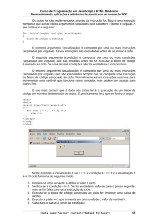Curso de Programação em JavaScript e HTML Dinâmico
Desenvolvimento, aplicações e referências de acordo com as normas do W3C
Os ciclos for são implementados através da instrução for. Esta é uma instrução
complexa que aceita vários argumentos separados pelo caractere ; (ponto e vírgula). A
sua sintaxe é a seguinte:
for (inicialização; condição; atualização)
{
bloco de código a executar
}
O primeiro argumento (inicialização) é composto por uma ou mais instruções
(separadas por vírgulas). Essas instruções são executadas antes de se iniciar o ciclo.
O segundo argumento (condição) é composto por uma ou mais condições
(separadas por vírgulas) que são testadas antes de se executar o bloco de código
associado ao ciclo. Se uma dessas condições não for verdadeira o ciclo termina.
O terceiro argumento (atualização) é composto por uma ou mais instruções
(separadas por vírgulas) que são executadas sempre que se completa uma execução
do bloco de código associado ao ciclo. Normalmente essas instruções usam-se para
incrementar uma variável que funciona como contador, mas podem ser usadas para
outros fins.
O uso mais comum que é dado aos ciclos for é a execução de um bloco de
código um número determinado de vezes. É precisamente isso que se ilustra a seguir:
<html>
<body>
<script type="text/javascript">
<!--
for (var i = 1; i <= 3; ++i)
alert(i)
-->
</script>
</body>
</html>
Neste exemplo a inicialização é var i = 1, a condição é i <= 3 e a atualização é
++i. O ciclo funciona do seguinte modo:
1. Declara-se uma variável i e atribui o valor 1 (um).
2. Verifica-se a condição i <= 3. Se for verdadeira salta-se para o passo seguinte,
mas se for falsa pára-se a execução do ciclo.
3. Executa-se o bloco de código associado ao ciclo for (mostrar uma caixa de
alerta).
4. Executa a parte ++i, que aumenta em uma unidade o valor da variável i.
5. Salta para o passo 2 (teste da condição).
<meta name="autor" content="Rafael Feitosa"> 55
 