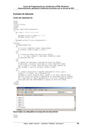 Curso de Programação em JavaScript e HTML Dinâmico
Desenvolvimento, aplicações e referências de acordo com as normas do W3C
Exemplos de Aplicação
Ciclos (de repetição) for
<html>
<head>
<title></title>
</head>
<body>
<script type="text/javascript">
<!--
for (var i = 0; i <= 5; i++)
{
document.write("o número é " + i)
document.write("<br>")
}
document.write("O ciclo terminou<br>")
// -->
</script>
<h3>Explicação</h3>
<p>
1) O ciclo <code>for</code> começa dando
à variável <code>i</code> o valor 0.
</p>
<p>
2) O bloco de código que está entre chaves
({ ... }) logo a seguir à instrução <code>for</code>
é executado uma vez.
</p>
<p>
3) Depois de terminada a execução do bloco de código
é executada a terceira instrução do ciclo <code>for</code>,
que é <code>i++</code>. Esta terceira instrução aumenta em
uma unidade o valor da variável <code>i</code>.
</p>
<p>
4) A seguir executa-se a segunda instrução do ciclo, que é
<code>i <= 5</code>. Se o resultado for
verdadeiro (true) salta-se para o passo 2 (ou seja, executa mais
uma vez o bloco de código e repetem-se as instruções que se seguem).
Se o resultado for falso abandona-se o ciclo for e passa-se para a
Instrução que vem imediatamente a seguir ao bloco de código.
</p>
</body>
</html>
Gerar todos os cabeçalhos no corpo de um documento
<html>
<head>
<meta name="autor" content="Rafael Feitosa"> 56
 