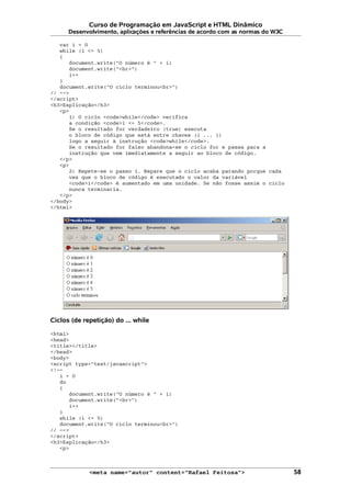 Curso de Programação em JavaScript e HTML Dinâmico
Desenvolvimento, aplicações e referências de acordo com as normas do W3C
var i = 0
while (i <= 5)
{
document.write("O número é " + i)
document.write("<br>")
i++
}
document.write("O ciclo terminou<br>")
// -->
</script>
<h3>Explicação</h3>
<p>
1) O ciclo <code>while</code> verifica
a condição <code>i <= 5</code>.
Se o resultado for verdadeiro (true) executa
o bloco de código que está entre chaves ({ ... })
logo a seguir à instrução <code>while</code>.
Se o resultado for falso abandona-se o ciclo for e passa para a
instrução que vem imediatamente a seguir ao bloco de código.
</p>
<p>
2) Repete-se o passo 1. Repare que o ciclo acaba parando porque cada
vez que o bloco de código é executado o valor da variável
<code>i</code> é aumentado em uma unidade. Se não fosse assim o ciclo
nunca terminaria.
</p>
</body>
</html>
Ciclos (de repetição) do ... while
<html>
<head>
<title></title>
</head>
<body>
<script type="text/javascript">
<!--
i = 0
do
{
document.write("O número é " + i)
document.write("<br>")
i++
}
while (i <= 5)
document.write("O ciclo terminou<br>")
// -->
</script>
<h3>Explicação</h3>
<p>
<meta name="autor" content="Rafael Feitosa"> 58
 