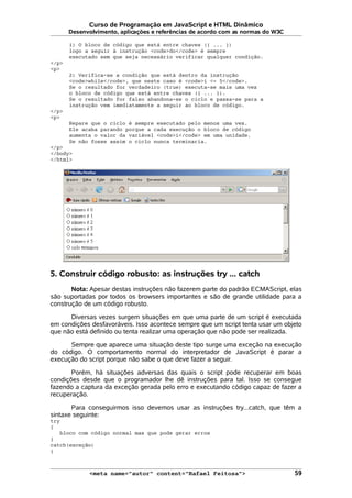 Curso de Programação em JavaScript e HTML Dinâmico
Desenvolvimento, aplicações e referências de acordo com as normas do W3C
1) O bloco de código que está entre chaves ({ ... })
logo a seguir à instrução <code>do</code> é sempre
executado sem que seja necessário verificar qualquer condição.
</p>
<p>
2) Verifica-se a condição que está dentro da instrução
<code>while</code>, que neste caso é <code>i <= 5</code>.
Se o resultado for verdadeiro (true) executa-se mais uma vez
o bloco de código que está entre chaves ({ ... }).
Se o resultado for falso abandona-se o ciclo e passa-se para a
instrução vem imediatamente a seguir ao bloco de código.
</p>
<p>
Repare que o ciclo é sempre executado pelo menos uma vez.
Ele acaba parando porque a cada execução o bloco de código
aumenta o valor da variável <code>i</code> em uma unidade.
Se não fosse assim o ciclo nunca terminaria.
</p>
</body>
</html>
5. Construir código robusto: as instruções try ... catch
Nota: Apesar destas instruções não fazerem parte do padrão ECMAScript, elas
são suportadas por todos os browsers importantes e são de grande utilidade para a
construção de um código robusto.
Diversas vezes surgem situações em que uma parte de um script é executada
em condições desfavoráveis. Isso acontece sempre que um script tenta usar um objeto
que não está definido ou tenta realizar uma operação que não pode ser realizada.
Sempre que aparece uma situação deste tipo surge uma exceção na execução
do código. O comportamento normal do interpretador de JavaScript é parar a
execução do script porque não sabe o que deve fazer a seguir.
Porém, há situações adversas das quais o script pode recuperar em boas
condições desde que o programador lhe dê instruções para tal. Isso se consegue
fazendo a captura da exceção gerada pelo erro e executando código capaz de fazer a
recuperação.
Para conseguirmos isso devemos usar as instruções try...catch, que têm a
sintaxe seguinte:
try
{
bloco com código normal mas que pode gerar erros
}
catch(exceção)
{
<meta name="autor" content="Rafael Feitosa"> 59
 