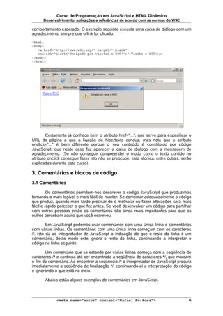 Curso de Programação em JavaScript e HTML Dinâmico
Desenvolvimento, aplicações e referências de acordo com as normas do W3C
comportamento esperado. O exemplo seguinte executa uma caixa de diálogo com um
agradecimento sempre que o link for clicado:
<html>
<body>
<a href="http://www.w3c.org/" target="_blank"
onclick="alert('Obrigado por visitar o W3C!')">Visite o W3C</a>
</body>
</html>
Certamente já conhece bem o atributo href="...", que serve para especificar o
URL da página a que a ligação de hipertexto conduz, mas note que o atributo
onclick="..." é bem diferente porque o seu conteúdo é constituído por código
JavaScript, que neste caso faz aparecer a caixa de diálogo com a mensagem de
agradecimento. (Se não conseguir compreender o modo como o texto contido no
atributo onclick consegue fazer isto não se preocupe, esta técnica, entre outras, serão
explicadas durante este curso).
3. Comentários e blocos de código
3.1 Comentários
Os comentários permitem-nos descrever o código JavaScript que produzimos
tornando-o mais legível e mais fácil de manter. Se comentar adequadamente o código
que produz, quando mais tarde precisar de o melhorar ou fazer alterações será mais
fácil e rápido perceber o que fez antes. Se você desenvolver um código para partilhar
com outras pessoas então os comentários são ainda mais importantes para que os
outros percebam aquilo que você escreveu.
Em JavaScript podemos usar comentários com uma única linha e comentários
com várias linhas. Os comentários com uma única linha começam com os caracteres
//. Isto dá ao interpretador de JavaScript a indicação de que o resto da linha é um
comentário, deste modo este ignora o resto da linha, continuando a interpretar o
código na linha seguinte.
Um comentário que se estende por várias linhas começa com a seqüência de
caracteres /* e continua até ser encontrada a seqüência de caracteres */, que marcam
o fim do comentário. Ao encontrar a seqüência /* o interpretador de JavaScript procura
imediatamente a seqüência de finalização */, continuando aí a interpretação do código
e ignorando o que está no meio.
Abaixo estão alguns exemplos de comentários em JavaScript.
<meta name="autor" content="Rafael Feitosa"> 6
 