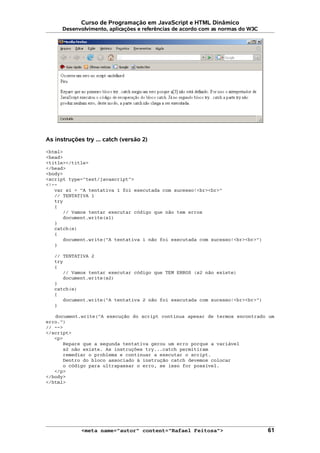 Curso de Programação em JavaScript e HTML Dinâmico
Desenvolvimento, aplicações e referências de acordo com as normas do W3C
As instruções try ... catch (versão 2)
<html>
<head>
<title></title>
</head>
<body>
<script type="text/javascript">
<!--
var s1 = "A tentativa 1 foi executada com sucesso!<br><br>"
// TENTATIVA 1
try
{
// Vamos tentar executar código que não tem erros
document.write(s1)
}
catch(e)
{
document.write("A tentativa 1 não foi executada com sucesso!<br><br>")
}
// TENTATIVA 2
try
{
// Vamos tentar executar código que TEM ERROS (s2 não existe)
document.write(s2)
}
catch(e)
{
document.write("A tentativa 2 não foi executada com sucesso!<br><br>")
}
document.write("A execução do script continua apesar de termos encontrado um
erro.")
// -->
</script>
<p>
Repare que a segunda tentativa gerou um erro porque a variável
s2 não existe. As instruções try...catch permitiram
remediar o problema e continuar a executar o script.
Dentro do bloco associado à instrução catch devemos colocar
o código para ultrapassar o erro, se isso for possível.
</p>
</body>
</html>
<meta name="autor" content="Rafael Feitosa"> 61
 
