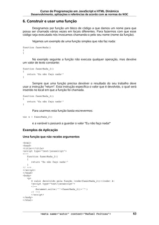 Curso de Programação em JavaScript e HTML Dinâmico
Desenvolvimento, aplicações e referências de acordo com as normas do W3C
6. Construir e usar uma função
Designamos por função um bloco de código a que damos um nome para que
possa ser chamado várias vezes em locais diferentes. Para fazermos com que esse
código seja executado nós invocamos chamando-o pelo seu nome (nome da função).
Vejamos um exemplo de uma função simples que não faz nada:
function fazerNada()
{
}
No exemplo seguinte a função não executa qualquer operação, mas devolve
um valor de texto constante:
function fazerNada_2()
{
return "Eu não faço nada!"
}
Sempre que uma função precisa devolver o resultado do seu trabalho deve
usar a instrução "return". Esta instrução especifica o valor que é devolvido, o qual será
inserido no local em que a função foi chamada.
function fazerNada_2()
{
return "Eu não faço nada!"
}
Para usarmos esta função basta escrevermos:
var s = fazerNada_2()
e a variável s passará a guardar o valor "Eu não faço nada!"
Exemplos de Aplicação
Uma função que não recebe argumentos
<html>
<head>
<title></title>
<script type="text/javascript">
<!--
function fazerNada_2()
{
return "Eu não faço nada!"
}
// -->
</script>
</head>
<body>
<p>
O valor devolvido pela função <code>fazerNada_2()</code> é:
<script type="text/javascript">
<!--
document.write('"'+fazerNada_2()+'"')
// -->
</script>
</body>
</html>
<meta name="autor" content="Rafael Feitosa"> 63
 
