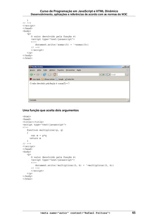 Curso de Programação em JavaScript e HTML Dinâmico
Desenvolvimento, aplicações e referências de acordo com as normas do W3C
}
// -->
</script>
</head>
<body>
<p>
O valor devolvido pela função é:
<script type="text/javascript">
<!--
document.write('somar(5) = '+somar(5))
// -->
</script>
</p>
</body>
</html>
Uma função que aceita dois argumentos
<html>
<head>
<title></title>
<script type="text/javascript">
<!--
function multiplicar(p, q)
{
var m = p*q
return m
}
// -->
</script>
</head>
<body>
<p>
O valor devolvido pela função é:
<script type="text/javascript">
<!--
document.write('multiplicar(5, 6) = '+multiplicar(5, 6))
// -->
</script>
</p>
</body>
</html>
<meta name="autor" content="Rafael Feitosa"> 65
 