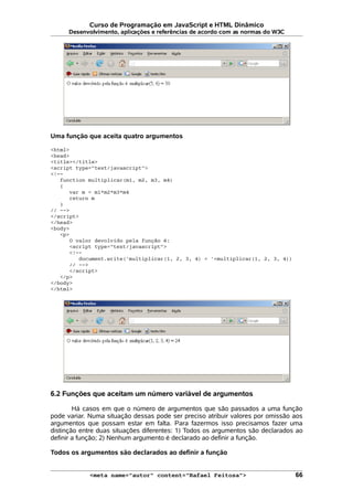 Curso de Programação em JavaScript e HTML Dinâmico
Desenvolvimento, aplicações e referências de acordo com as normas do W3C
Uma função que aceita quatro argumentos
<html>
<head>
<title></title>
<script type="text/javascript">
<!--
function multiplicar(m1, m2, m3, m4)
{
var m = m1*m2*m3*m4
return m
}
// -->
</script>
</head>
<body>
<p>
O valor devolvido pela função é:
<script type="text/javascript">
<!--
document.write('multiplicar(1, 2, 3, 4) = '+multiplicar(1, 2, 3, 4))
// -->
</script>
</p>
</body>
</html>
6.2 Funções que aceitam um número variável de argumentos
Há casos em que o número de argumentos que são passados a uma função
pode variar. Numa situação dessas pode ser preciso atribuir valores por omissão aos
argumentos que possam estar em falta. Para fazermos isso precisamos fazer uma
distinção entre duas situações diferentes: 1) Todos os argumentos são declarados ao
definir a função; 2) Nenhum argumento é declarado ao definir a função.
Todos os argumentos são declarados ao definir a função
<meta name="autor" content="Rafael Feitosa"> 66
 