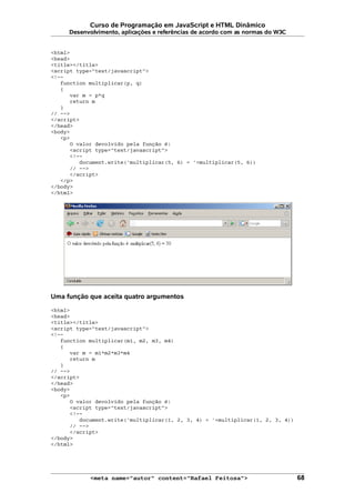 Curso de Programação em JavaScript e HTML Dinâmico
Desenvolvimento, aplicações e referências de acordo com as normas do W3C
<html>
<head>
<title></title>
<script type="text/javascript">
<!--
function multiplicar(p, q)
{
var m = p*q
return m
}
// -->
</script>
</head>
<body>
<p>
O valor devolvido pela função é:
<script type="text/javascript">
<!--
document.write('multiplicar(5, 6) = '+multiplicar(5, 6))
// -->
</script>
</p>
</body>
</html>
Uma função que aceita quatro argumentos
<html>
<head>
<title></title>
<script type="text/javascript">
<!--
function multiplicar(m1, m2, m3, m4)
{
var m = m1*m2*m3*m4
return m
}
// -->
</script>
</head>
<body>
<p>
O valor devolvido pela função é:
<script type="text/javascript">
<!--
document.write('multiplicar(1, 2, 3, 4) = '+multiplicar(1, 2, 3, 4))
// -->
</script>
</body>
</html>
<meta name="autor" content="Rafael Feitosa"> 68
 