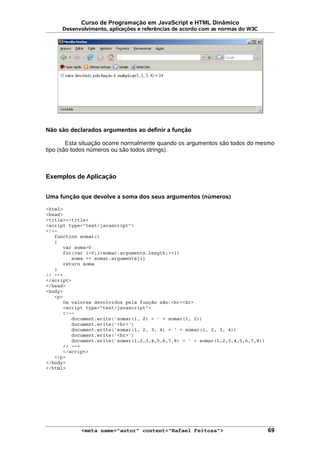 Curso de Programação em JavaScript e HTML Dinâmico
Desenvolvimento, aplicações e referências de acordo com as normas do W3C
Não são declarados argumentos ao definir a função
Esta situação ocorre normalmente quando os argumentos são todos do mesmo
tipo (são todos números ou são todos strings).
Exemplos de Aplicação
Uma função que devolve a soma dos seus argumentos (números)
<html>
<head>
<title></title>
<script type="text/javascript">
<!--
function somar()
{
var soma=0
for(var i=0;i<somar.arguments.length;++i)
soma += somar.arguments[i]
return soma
}
// -->
</script>
</head>
<body>
<p>
Os valores devolvidos pela função são:<br><br>
<script type="text/javascript">
<!--
document.write('somar(1, 2) = ' + somar(1, 2))
document.write('<br>')
document.write('somar(1, 2, 3, 4) = ' + somar(1, 2, 3, 4))
document.write('<br>')
document.write('somar(1,2,3,4,5,6,7,8) = ' + somar(1,2,3,4,5,6,7,8))
// -->
</script>
</p>
</body>
</html>
<meta name="autor" content="Rafael Feitosa"> 69
 