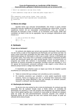 Curso de Programação em JavaScript e HTML Dinâmico
Desenvolvimento, aplicações e referências de acordo com as normas do W3C
// Este é um comentário com uma única linha
/* Este comentário ocupa uma só linha mas podia ocupar mais */
/*
Este comentário ocupa várias linhas. Tudo o que for
escrito aqui dentro será ignorado pelo interpretador
de JavaScript
*/
3.2 Blocos de código
Quando temos que executar funcionalidades não triviais é quase sempre
necessário executar seqüências de instruções compostas por várias linhas. Se essas
seqüências tiverem de ser executadas condicionalmente (veja por exemplo a
descrição da instrução if mais à frente), ou se formarem uma função, então elas
constituem um bloco e têm de ser agrupadas. Isso se consegue colocando-as entre
chaves ({ }.)
{ // isto é um bloco de código
var i = 0;
var j = i * 3;
}
4. Variáveis
O que são as Variáveis?
As variáveis são objetos que servem para guardar informação. Elas permitem-
nos dar nomes a cada um dos fragmentos de informação com que temos que lidar. Se
esses nomes forem bem escolhidos fica fácil saber onde é que se deve guardar um
determinado pedaço de informação e onde é que se pode ir buscar a informação que
se guardou antes. Para evitar erros e aumentar a produtividade é importante escolher
nomes que descrevam aquilo que cada variável guarda. Assim, se escrevermos um
programa que divide dois números é recomendado chamar dividendo, divisor e
quociente os números envolvidos na operação. Escolhas como por exemplo n1, n2 e
n3, apesar de funcionarem, provocam confusão e dão origem a erros difíceis de
detectar porque tornam o código mais difícil de ler.
É importante que saibamos quais as regras que temos de respeitar quando
escolhemos um nome para uma variável:
• Todos os nomes têm que começar com uma letra ou com o caractere _.
• Os restantes caracteres que compõem o nome podem igualmente conter
números. Nunca se esqueça que para o JavaScript letra maiúscula e letra
minúscula são coisas diferentes e que, por exemplo, as variáveis variavel1,
Variavel1 e vaRiavel1 são três objetos distintos.
4.1 Declaração de Variáveis
Ao ato de criar uma variável se dá o nome de declaração. As variáveis que são
declaradas fora de qualquer função (mais à frente iremos ver exemplos de
declarações de variáveis e o que são funções) são designadas por variáveis globais.
Aqui o termo global significa que a variável em causa pode ser utilizada em qualquer
parte do script; ela está permanentemente acessível. Quando uma variável é
declarada dentro de uma função ela será uma variável local porque só pode ser
utilizada dentro dessa função.
<meta name="autor" content="Rafael Feitosa"> 7
 