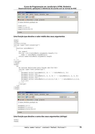 Curso de Programação em JavaScript e HTML Dinâmico
Desenvolvimento, aplicações e referências de acordo com as normas do W3C
Uma função que devolve o valor médio dos seus argumentos
<html>
<head>
<title></title>
<script type="text/javascript">
<!--
function valorMedio()
{
var soma=0
for(var i=0;i<valorMedio.arguments.length;++i)
soma += valorMedio.arguments[i]
return soma/valorMedio.arguments.length
}
// -->
</script>
</head>
<body>
<p>
Os valores devolvidos pela função são:<br><br>
<script type="text/javascript">
<!--
document.write('valorMedio(1, 2) = ' + valorMedio(1, 2))
document.write('<br>')
document.write('valorMedio(1, 2, 3, 4) = ' + valorMedio(1, 2, 3, 4))
document.write('<br>')
document.write('valorMedio(1,2,3,4,5,6,7,8) = ' + valorMedio(1,2,3,4,
5,6,7,8))
// -->
</script>
</p>
</body>
</html>
Uma função que devolve a soma dos seus argumentos (strings)
<html>
<head>
<meta name="autor" content="Rafael Feitosa"> 70
 
