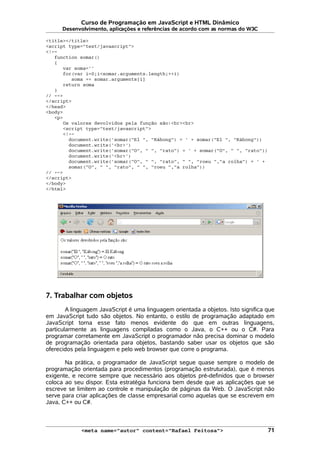 Curso de Programação em JavaScript e HTML Dinâmico
Desenvolvimento, aplicações e referências de acordo com as normas do W3C
<title></title>
<script type="text/javascript">
<!--
function somar()
{
var soma=''
for(var i=0;i<somar.arguments.length;++i)
soma += somar.arguments[i]
return soma
}
// -->
</script>
</head>
<body>
<p>
Os valores devolvidos pela função são:<br><br>
<script type="text/javascript">
<!--
document.write('somar("El ", "Kábong") = ' + somar("El ", "Kábong"))
document.write('<br>')
document.write('somar("O", " ", "rato") = ' + somar("O", " ", "rato"))
document.write('<br>')
document.write('somar("O", " ", "rato", " ", "roeu ","a rolha") = ' +
somar("O", " ", "rato", " ", "roeu ","a rolha"))
// -->
</script>
</body>
</html>
7. Trabalhar com objetos
A linguagem JavaScript é uma linguagem orientada a objetos. Isto significa que
em JavaScript tudo são objetos. No entanto, o estilo de programação adaptado em
JavaScript torna esse fato menos evidente do que em outras linguagens,
particularmente as linguagens compiladas como o Java, o C++ ou o C#. Para
programar corretamente em JavaScript o programador não precisa dominar o modelo
de programação orientada para objetos, bastando saber usar os objetos que são
oferecidos pela linguagem e pelo web browser que corre o programa.
Na prática, o programador de JavaScript segue quase sempre o modelo de
programação orientada para procedimentos (programação estruturada), que é menos
exigente, e recorre sempre que necessário aos objetos pré-definidos que o browser
coloca ao seu dispor. Esta estratégia funciona bem desde que as aplicações que se
escreve se limitem ao controle e manipulação de páginas da Web. O JavaScript não
serve para criar aplicações de classe empresarial como aquelas que se escrevem em
Java, C++ ou C#.
<meta name="autor" content="Rafael Feitosa"> 71
 